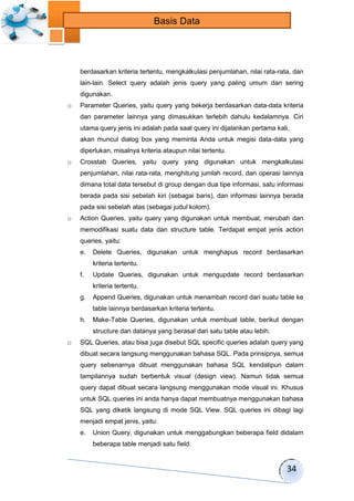 34 
Basis Data 
berdasarkan kriteria tertentu, mengkalkulasi penjumlahan, nilai rata-rata, dan 
lain-lain. Select query adalah jenis query yang paling umum dan sering 
digunakan. 
o Parameter Queries, yaitu query yang bekerja berdasarkan data-data kriteria 
dan parameter lainnya yang dimasukkan terlebih dahulu kedalamnya. Ciri 
utama query jenis ini adalah pada saat query ini dijalankan pertama kali, 
akan muncul dialog box yang meminta Anda untuk megisi data-data yang 
diperlukan, misalnya kriteria ataupun nilai tertentu. 
o Crosstab Queries, yaitu query yang digunakan untuk mengkalkulasi 
penjumlahan, nilai rata-rata, menghitung jumlah record, dan operasi lainnya 
dimana total data tersebut di group dengan dua tipe informasi, satu informasi 
berada pada sisi sebelah kiri (sebagai baris), dan informasi lainnya berada 
pada sisi sebelah atas (sebagai judul kolom). 
o Action Queries, yaitu query yang digunakan untuk membuat, merubah dan 
memodifikasi suatu data dan structure table. Terdapat empat jenis action 
queries, yaitu: 
e. Delete Queries, digunakan untuk menghapus record berdasarkan 
kriteria tertentu. 
f. Update Queries, digunakan untuk mengupdate record berdasarkan 
kriteria tertentu. 
g. Append Queries, digunakan untuk menambah record dari suatu table ke 
table lainnya berdasarkan kriteria tertentu. 
h. Make-Table Queries, digunakan untuk membuat table, berikut dengan 
structure dan datanya yang berasal dari satu table atau lebih. 
o SQL Queries, atau bisa juga disebut SQL specific queries adalah query yang 
dibuat secara langsung menggunakan bahasa SQL. Pada prinsipnya, semua 
query sebenarnya dibuat menggunakan bahasa SQL kendatipun dalam 
tampilannya sudah berbentuk visual (design view). Namun tidak semua 
query dapat dibuat secara langsung menggunakan mode visual ini. Khusus 
untuk SQL queries ini anda hanya dapat membuatnya menggunakan bahasa 
SQL yang diketik langsung di mode SQL View. SQL queries ini dibagi lagi 
menjadi empat jenis, yaitu: 
e. Union Query, digunakan untuk menggabungkan beberapa field didalam 
beberapa table menjadi satu field. 
 
