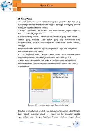36 
Basis Data 
3.1 )Query Wizard 
Fitur untuk pembuatan query dimana dalam proses penentuan field-field yang 
akan ditampilkan akan dipandu oleh Ms Access. Beberapa pilihan yang tersedia 
padaQuery wizard diantaranya adalah : 
1. Simple Query Wizard : Yakni wizard untuk membuat query yang menampilkan 
data pada field-field yang dipilih. 
2. Crosstab Query Wizard : Yakni wizard untuk membuat query dalam bentuk 
crosstab query. Crosstab Query adalah query yang menaniplkan data 
hasilpenjumlahan ataupun pengelompokkan berdasarkan kriteria tertentu, 
sehingga 
memudahkan dalam membaca laporan dengan cepat tanpa perlu mengetahui 
detil transaksi yang cukup banyak. 
3. Find Duplicates Query Wizard : Yakni wizard untuk membuat query 
yangmenampilkan data – data dengan nilai sama pada beberapa tabel. 
4. Find Unmatched Query Wizard : Yakni wizard untuk membuat query yang 
menampilkan baris – baris data yang tidak memiliki relasi dengan data – data di 
tabel yang lain. 
Gambar 22. 1. Jendela query wizard pembuatan query 
Di antara ke empat wizard tersebut, yang paling umum digunakan adalah Simple 
Query Wizard, sedangkan wizard – wizard yang lain digunakan apabila 
inginmembuat query dengan keperluan khusus, misalkan rekapan data, 
 