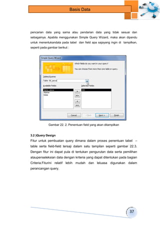 37 
Basis Data 
pencarian data yang sama atau pendarian data yang tidak sesuai dan 
sebagainya. Apabila menggunakan Simple Query Wizard, maka akan dipandu 
untuk menentukandata pada tabel dan field apa sajayang ingin di tampilkan, 
seperti pada gambar berikut : 
Gambar 22. 2. Penentuan field yang akan ditampilkan 
3.2 )Query Design 
Fitur untuk pembuatan query dimana dalam proses penentuan tabel – 
table serta field-field tersaji dalam satu tampilan seperti gambar 22.3. 
Dengan fitur ini dapat pula di tentukan pengurutan data serta pemilihan 
ataupenseleksian data dengan kriteria yang dapat ditentukan pada bagian 
Criteria.Fiturini relatif lebih mudah dan leluasa digunakan dalam 
perancangan query. 
 