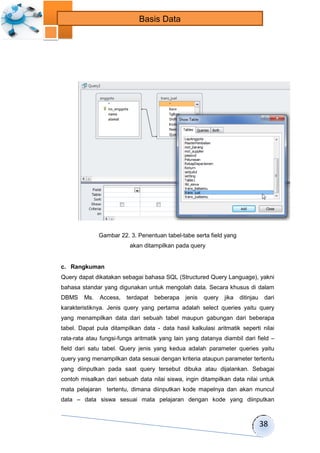 38 
Basis Data 
Gambar 22. 3. Penentuan tabel-tabe serta field yang 
akan ditampilkan pada query 
c. Rangkuman 
Query dapat dikatakan sebagai bahasa SQL (Structured Query Language), yakni 
bahasa standar yang digunakan untuk mengolah data. Secara khusus di dalam 
DBMS Ms. Access, terdapat beberapa jenis query jika ditinjau dari 
karakteristiknya. Jenis query yang pertama adalah select queries yaitu query 
yang menampilkan data dari sebuah tabel maupun gabungan dari beberapa 
tabel. Dapat pula ditampilkan data - data hasil kalkulasi aritmatik seperti nilai 
rata-rata atau fungsi-fungs aritmatik yang lain yang datanya diambil dari field – 
field dari satu tabel. Query jenis yang kedua adalah parameter queries yaitu 
query yang menampilkan data sesuai dengan kriteria ataupun parameter tertentu 
yang diinputkan pada saat query tersebut dibuka atau dijalankan. Sebagai 
contoh misalkan dari sebuah data nilai siswa, ingin ditampilkan data nilai untuk 
mata pelajaran tertentu, dimana diinputkan kode mapelnya dan akan muncul 
data – data siswa sesuai mata pelajaran dengan kode yang diinputkan 
 