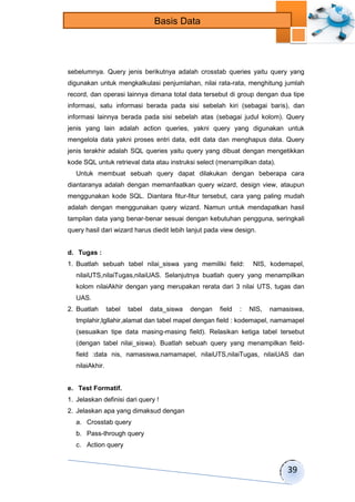 39 
Basis Data 
sebelumnya. Query jenis berikutnya adalah crosstab queries yaitu query yang 
digunakan untuk mengkalkulasi penjumlahan, nilai rata-rata, menghitung jumlah 
record, dan operasi lainnya dimana total data tersebut di group dengan dua tipe 
informasi, satu informasi berada pada sisi sebelah kiri (sebagai baris), dan 
informasi lainnya berada pada sisi sebelah atas (sebagai judul kolom). Query 
jenis yang lain adalah action queries, yakni query yang digunakan untuk 
mengelola data yakni proses entri data, edit data dan menghapus data. Query 
jenis terakhir adalah SQL queries yaitu query yang dibuat dengan mengetikkan 
kode SQL untuk retrieval data atau instruksi select (menampilkan data). 
Untuk membuat sebuah query dapat dilakukan dengan beberapa cara 
diantaranya adalah dengan memanfaatkan query wizard, design view, ataupun 
menggunakan kode SQL. Diantara fitur-fitur tersebut, cara yang paling mudah 
adalah dengan menggunakan query wizard. Namun untuk mendapatkan hasil 
tampilan data yang benar-benar sesuai dengan kebutuhan pengguna, seringkali 
query hasil dari wizard harus diedit lebih lanjut pada view design. 
d. Tugas : 
1. Buatlah sebuah tabel nilai_siswa yang memiliki field: NIS, kodemapel, 
nilaiUTS,nilaiTugas,nilaiUAS. Selanjutnya buatlah query yang menampilkan 
kolom nilaiAkhir dengan yang merupakan rerata dari 3 nilai UTS, tugas dan 
UAS. 
2. Buatlah tabel tabel data_siswa dengan field : NIS, namasiswa, 
tmplahir,tgllahir,alamat dan tabel mapel dengan field : kodemapel, namamapel 
(sesuaikan tipe data masing-masing field). Relasikan ketiga tabel tersebut 
(dengan tabel nilai_siswa). Buatlah sebuah query yang menampilkan field-field 
:data nis, namasiswa,namamapel, nilaiUTS,nilaiTugas, nilaiUAS dan 
nilaiAkhir. 
e. Test Formatif. 
1. Jelaskan definisi dari query ! 
2. Jelaskan apa yang dimaksud dengan 
a. Crosstab query 
b. Pass-through query 
c. Action query 
 