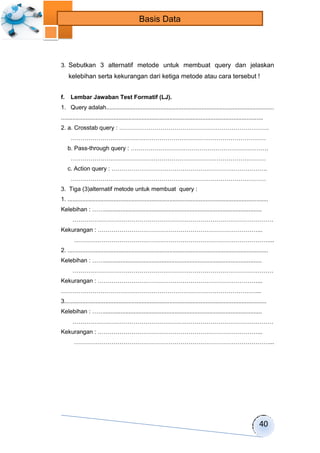 40 
Basis Data 
3. Sebutkan 3 alternatif metode untuk membuat query dan jelaskan 
kelebihan serta kekurangan dari ketiga metode atau cara tersebut ! 
f. Lembar Jawaban Test Formatif (LJ). 
1. Query adalah...................................................................................................... 
........................................................................................................................... 
2. a. Crosstab query : …………………………………………………………………. 
……………………………………………………………………………………… 
b. Pass-through query : ……………………………………………………………. 
……………………………………………………………………………………… 
c. Action query : ……………………………………………………………………. 
……………………………………………………………………………………… 
3. Tiga (3)alternatif metode untuk membuat query : 
1. .......................................................................................................................... 
Kelebihan : ……................................................................................................ 
………………………………………………………………………………………… 
Kekurangan : ………………………………………………………………………... 
………………………………………………………………………………………... 
2. .......................................................................................................................... 
Kelebihan : ……................................................................................................ 
………………………………………………………………………………………… 
Kekurangan : ………………………………………………………………………... 
………………………………………………………………………………………... 
3........................................................................................................................... 
Kelebihan : ……................................................................................................ 
………………………………………………………………………………………… 
Kekurangan : ………………………………………………………………………... 
………………………………………………………………………………………... 
 