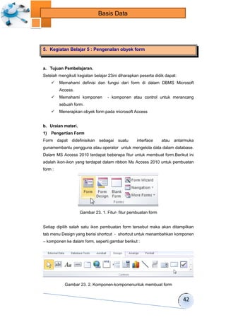 42 
Basis Data 
5. Kegiatan Belajar 5 : Pengenalan obyek form 
a. Tujuan Pembelajaran. 
Setelah mengikuti kegiatan belajar 23ini diharapkan peserta didik dapat: 
 Memahami definisi dan fungsi dari form di dalam DBMS Microsoft 
Access. 
 Memahami komponen - komponen atau control untuk merancang 
sebuah form. 
 Menerapkan obyek form pada microsoft Access 
b. Uraian materi. 
1) Pengertian Form 
Form dapat didefinisikan sebagai suatu interface atau antarmuka 
gunamembantu pengguna atau operator untuk mengelola data dalam database. 
Dalam MS Access 2010 terdapat beberapa fitur untuk membuat form.Berikut ini 
adalah ikon-ikon yang terdapat dalam ribbon Ms Access 2010 untuk pembuatan 
form : 
Gambar 23. 1. Fitur- fitur pembuatan form 
Setiap dipilih salah satu ikon pembuatan form tersebut maka akan ditampilkan 
tab menu Design yang berisi shortcut - shortcut untuk menambahkan komponen 
– komponen ke dalam form, seperti gambar berikut : 
Gambar 23. 2. Komponen-komponenuntuk membuat form 
 