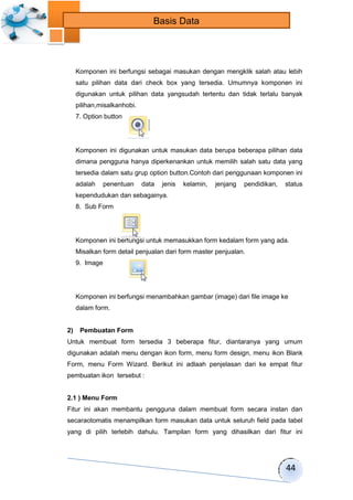 44 
Basis Data 
Komponen ini berfungsi sebagai masukan dengan mengklik salah atau lebih 
satu pilihan data dari check box yang tersedia. Umumnya komponen ini 
digunakan untuk pilihan data yangsudah tertentu dan tidak terlalu banyak 
pilihan,misalkanhobi. 
7. Option button 
Komponen ini digunakan untuk masukan data berupa beberapa pilihan data 
dimana pengguna hanya diperkenankan untuk memilih salah satu data yang 
tersedia dalam satu grup option button.Contoh dari penggunaan komponen ini 
adalah penentuan data jenis kelamin, jenjang pendidikan, status 
kependudukan dan sebagainya. 
8. Sub Form 
Komponen ini berfungsi untuk memasukkan form kedalam form yang ada. 
Misalkan form detail penjualan dari form master penjualan. 
9. Image 
Komponen ini berfungsi menambahkan gambar (image) dari file image ke 
dalam form. 
2) Pembuatan Form 
Untuk membuat form tersedia 3 beberapa fitur, diantaranya yang umum 
digunakan adalah menu dengan ikon form, menu form design, menu ikon Blank 
Form, menu Form Wizard. Berikut ini adlaah penjelasan dari ke empat fitur 
pembuatan ikon tersebut : 
2.1 ) Menu Form 
Fitur ini akan membantu pengguna dalam membuat form secara instan dan 
secaraotomatis menampilkan form masukan data untuk seluruh field pada tabel 
yang di pilih terlebih dahulu. Tampilan form yang dihasilkan dari fitur ini 
 
