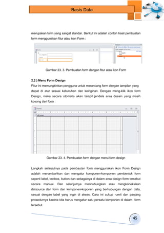 45 
Basis Data 
merupakan form yang sangat standar. Berikut ini adalah contoh hasil pembuatan 
form menggunakan fitur atau ikon Form : 
Gambar 23. 3. Pembuatan form dengan fitur atau ikon Form 
2.2 ) Menu Form Design 
Fitur ini memungkinkan pengguna untuk merancang form dengan tampilan yang 
dapat di atur sesuai kebutuhan dan keinginan. Dengan meng-klik ikon form 
Design, maka secara otomatis akan tampil jendela area desain yang masih 
kosong dari form : 
Gambar 23. 4. Pembuatan form dengan menu form design 
Langkah selanjutnya pada pembautan form menggunakan ikon Form Design 
adalah menambahkan dan mengatur komponen-komponen pembentuk form 
seperti label, textbox, button dan sebagainya di dalam area design form tersebut 
secara manual. Dan selanjutnya menhubungkan atau mengkoneksikan 
datsource dari form dan komponen-koponen yang berhubungan dengan data, 
sesuai dengan tabel yang ingin di akses. Cara ini cukup rumit dan panjang 
prosedurnya karena kita harus mengatur satu persatu komponen di dalam form 
tersebut. 
 