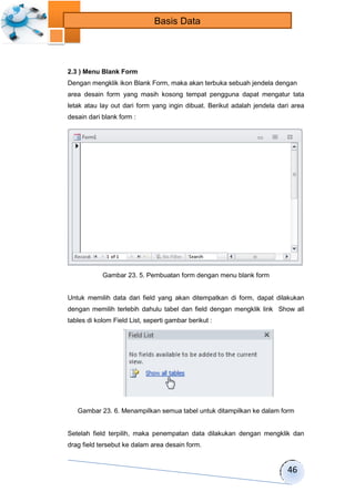 46 
Basis Data 
2.3 ) Menu Blank Form 
Dengan mengklik ikon Blank Form, maka akan terbuka sebuah jendela dengan 
area desain form yang masih kosong tempat pengguna dapat mengatur tata 
letak atau lay out dari form yang ingin dibuat. Berikut adalah jendela dari area 
desain dari blank form : 
Gambar 23. 5. Pembuatan form dengan menu blank form 
Untuk memilih data dari field yang akan ditempatkan di form, dapat dilakukan 
dengan memilih terlebih dahulu tabel dan field dengan mengklik link Show all 
tables di kolom Field List, seperti gambar berikut : 
Gambar 23. 6. Menampilkan semua tabel untuk ditampilkan ke dalam form 
Setelah field terpilih, maka penempatan data dilakukan dengan mengklik dan 
drag field tersebut ke dalam area desain form. 
 