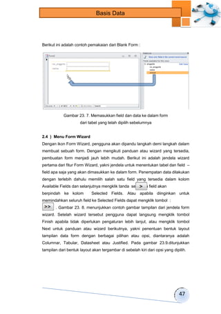 47 
Basis Data 
Berikut ini adalah contoh pemakaian dari Blank Form : 
Gambar 23. 7. Memasukkan field dan data ke dalam form 
dari tabel yang telah dipilih sebelumnya 
2.4 ) Menu Form Wizard 
Dengan ikon Form Wizard, pengguna akan dipandu langkah demi langkah dalam 
membuat sebuah form. Dengan mengikuti panduan atau wizard yang tersedia, 
pembuatan form menjadi jauh lebih mudah. Berikut ini adalah jendela wizard 
pertama dari fitur Form Wizard, yakni jendela untuk menentukan tabel dan field – 
field apa saja yang akan dimasukkan ke dalam form. Penempatan data dilakukan 
dengan terlebih dahulu memilih salah satu field yang tersedia dalam kolom 
Available Fields dan selanjutnya mengklik tanda sehingga field akan 
berpindah ke kolom Selected Fields. Atau apabila diinginkan untuk 
memindahkan seluruh field ke Selected Fields dapat mengklik tombol : 
. Gambar 23. 8. menunjukkan contoh gambar tampilan dari jendela form 
wizard. Setelah wizard tersebut pengguna dapat langsung mengklik tombol 
Finish apabila tidak diperlukan pengaturan lebih lanjut, atau mengklik tombol 
Next untuk panduan atau wizard berikutnya, yakni penentuan bentuk layout 
tampilan data form dengan berbagai pilihan atau opsi, diantaranya adalah 
Columnar, Tabular, Datasheet atau Justified. Pada gambar 23.9.ditunjukkan 
tampilan dari bentuk layout akan tergambar di sebelah kiri dari opsi yang dipilih. 
 