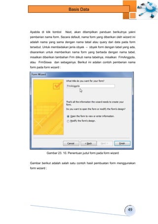 49 
Basis Data 
Apabila di klik tombol Next, akan ditampilkan panduan berikutnya yakni 
pemberian nama form. Secara default, nama form yang diberikan oleh wizard ini 
adalah nama yang sama dengan nama tabel atau query dari data pada form 
tersebut. Untuk membedakan jenis obyek – obyek form dengan tabel yang ada, 
disarankan untuk memberikan nama form yang berbeda dengan nama tabel, 
misalkan diberikan tambahan Frm diikuti nama tabelnya, misalkan FrmAnggota, 
atau FrmSiswa dan sebagainya. Berikut ini adalan contoh pemberian nama 
form pada form wizard : 
Gambar 23. 10. Penentuan judul form pada form wizard 
Gambar berikut adalah salah satu contoh hasil pembuatan form menggunakan 
form wizard : 
 