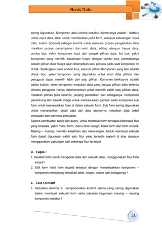 51 
Basis Data 
sering digunakan. Komponen atau kontrol tersebut diantaranya adalah : textbox 
untuk input data, label untuk memberikan judul form, ataupun keterangan input 
data, button (tombol) sebagai kontrol untuk memulai proses pengelolaan data 
misalkan proses penyimpanan dari entri data, editing ataupun hapus data, 
combo box, yakni komponen input dari banyak pilihan data, list box, yakni 
komponen yang memiliki kesamaan fungsi dengan combo box, perbedaanya 
adalah pilihan data hanya akan ditampilkan satu persatu pada saat komponen ini 
di klik. Sedangkan pada combo box, seluruh pilihan.Komponen yang lain adalah 
check box, yakni komponen yang digunakan untuk entri data pilihan dan 
pengguna dapat memilih lebih dari satu pilihan. Komonen berikutnya adalah 
option button, yakni komponen masukan data yang berupa pilihan data tertentu 
dimana pengguna hanya diperkenankan untuk memilih salah satu pilihan data, 
misalkan pilihan jenis kelamin, jenjang pendidikan dan sebagainya. Komponen 
pendukung lain adalah image untuk memasukkan gambar serta komponen sub 
form untuk memasukkan form di dalam sebuah form. Sub form sering digunakan 
untuk menampilkan detail data dari data utamanya, misalkan data detail 
penjualan dari dari nota penjualan. 
Seperti pembuatan tabel dan query, untuk membuat form terdapat beberapa fitur 
yang tersedia, yakni menu form, menu form design, blank form dan form wizard. 
Masing – masing memiliki kelebihan dan kekurangan. Untuk membuat sebuah 
form dapat digunakan salah satu fitur yang tersedia seperti di atas ataupun 
menggunakan gabungan dari beberapa fitur tersebut. 
d. Tugas : 
1. Buatlah form untuk mengelola data dari sebuah tabel, menggunakan fitur form 
wizard ! 
2. Edit form hasil form wizard tersebut dengan menambahkan komponen – 
komponen pendukung misalkan label, image, button dan sebagainya ! 
e. Test Formatif 
1. Sebutkan minimal 5 komponenatau kontrol utama yang sering digunakan 
dalam membuat sebuah form serta jelaskan kegunaan masing – masing 
komponen tersebut ! 
 