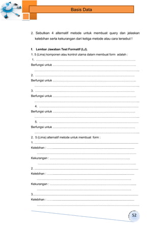 52 
Basis Data 
2. Sebutkan 4 alternatif metode untuk membuat query dan jelaskan 
kelebihan serta kekurangan dari ketiga metode atau cara tersebut ! 
f. Lembar Jawaban Test Formatif (LJ). 
1. 5 (Lima) komponen atau kontrol utama dalam membuat form adalah : 
1. ……………………………………………………………………………………… 
Berfungsi untuk ………………………………….……………………………………. 
…………………………………………………………………………………………... 
2. ……………………………………………………………………………………… 
Berfungsi untuk ……………………………………………………………………….. 
…………………………………………………………………………………………... 
3. ……………………………………………………………………………………… 
Berfungsi untuk ………….……………………………………………………………. 
…………………………………………………………………………………………... 
4. ……………………………………………………………………………………… 
Berfungsi untuk ………………………………………………………………………. 
…………………………………………………………………………………………... 
5. ……………………………………………………………………………………… 
Berfungsi untuk ………………………………………………………………………. 
…………………………………………………………………………………………... 
2. 5 (Lima) alternatif metode untuk membuat form : 
1. ............................................................................................................................ 
Kelebihan : ……................................................................................................. 
……………………………………………………………………………………… 
Kekurangan : …………………………………………………………………….. 
…………………………………………………………………………………….. 
2. ............................................................................................................................ 
Kelebihan : ……................................................................................................. 
…………………………………………………………………………………. 
Kekurangan : ………………………………………………………………………...... 
…………………………………………………………………………………. 
3.............................................................................................................................. 
Kelebihan : ……................................................................................................. 
………………………………………………………………………………………… 
 