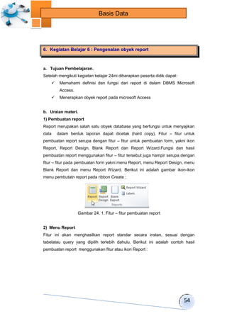 54 
Basis Data 
6. Kegiatan Belajar 6 : Pengenalan obyek report 
a. Tujuan Pembelajaran. 
Setelah mengikuti kegiatan belajar 24ini diharapkan peserta didik dapat: 
 Memahami definisi dan fungsi dari report di dalam DBMS Microsoft 
Access. 
 Menerapkan obyek report pada microsoft Access 
b. Uraian materi. 
1) Pembuatan report 
Report merupakan salah satu obyek database yang berfungsi untuk menyajikan 
data dalam bentuk laporan dapat dicetak (hard copy). Fitur – fitur untuk 
pembuatan report serupa dengan fitur – fitur untuk pembuatan form, yakni ikon 
Report, Report Design, Blank Report dan Report Wizard.Fungsi dan hasil 
pembuatan report menggunakan fitur – fitur tersebut juga hampir serupa dengan 
fitur – fitur pada pembuatan form yakni menu Report, menu Report Design, menu 
Blank Report dan menu Report Wizard. Berikut ini adalah gambar ikon-ikon 
menu pembutatn report pada ribbon Create : 
Gambar 24. 1. Fitur – fitur pembuatan report 
2) Menu Report 
Fitur ini akan menghasilkan report standar secara instan, sesuai dengan 
tabelatau query yang dipilih terlebih dahulu. Berikut ini adalah contoh hasil 
pembuatan report menggunakan fitur atau ikon Report : 
 