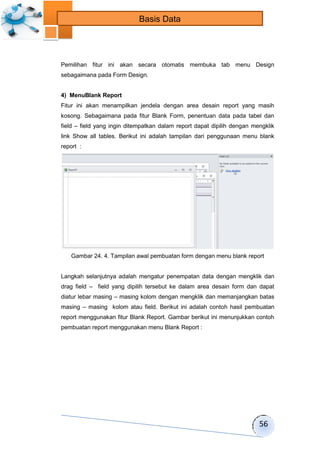 56 
Basis Data 
Pemilihan fitur ini akan secara otomatis membuka tab menu Design 
sebagaimana pada Form Design. 
4) MenuBlank Report 
Fitur ini akan menampilkan jendela dengan area desain report yang masih 
kosong. Sebagaimana pada fitur Blank Form, penentuan data pada tabel dan 
field – field yang ingin ditempatkan dalam report dapat dipilih dengan mengklik 
link Show all tables. Berikut ini adalah tampilan dari penggunaan menu blank 
report : 
Gambar 24. 4. Tampilan awal pembuatan form dengan menu blank report 
Langkah selanjutnya adalah mengatur penempatan data dengan mengklik dan 
drag field – field yang dipilih tersebut ke dalam area desain form dan dapat 
diatur lebar masing – masing kolom dengan mengklik dan memanjangkan batas 
masing – masing kolom atau field. Berikut ini adalah contoh hasil pembuatan 
report menggunakan fitur Blank Report. Gambar berikut ini menunjukkan contoh 
pembuatan report menggunakan menu Blank Report : 
 