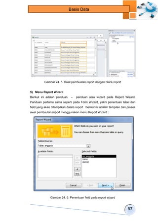 57 
Basis Data 
Gambar 24. 5. Hasil pembuatan report dengan blank report 
5) Menu Report Wizard 
Berikut ini adalah panduan – panduan atau wizard pada Report Wizard. 
Panduan pertama sama seperti pada Form Wizard, yakni penentuan tabel dan 
field yang akan ditampilkan dalam report. Berikut ini adalah tampilan dari proses 
awal pembautan report menggunakan menu Report Wizard : 
Gambar 24. 6. Penentuan field pada report wizard 
 