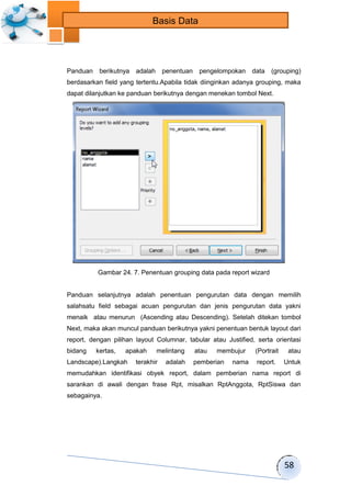58 
Basis Data 
Panduan berikutnya adalah penentuan pengelompokan data (grouping) 
berdasarkan field yang tertentu.Apabila tidak diinginkan adanya grouping, maka 
dapat dilanjutkan ke panduan berikutnya dengan menekan tombol Next. 
Gambar 24. 7. Penentuan grouping data pada report wizard 
Panduan selanjutnya adalah penentuan pengurutan data dengan memilih 
salahsatu field sebagai acuan pengurutan dan jenis pengurutan data yakni 
menaik atau menurun (Ascending atau Descending). Setelah ditekan tombol 
Next, maka akan muncul panduan berikutnya yakni penentuan bentuk layout dari 
report, dengan pilihan layout Columnar, tabular atau Justified, serta orientasi 
bidang kertas, apakah melintang atau membujur (Portrait atau 
Landscape).Langkah terakhir adalah pemberian nama report. Untuk 
memudahkan identifikasi obyek report, dalam pemberian nama report di 
sarankan di awali dengan frase Rpt, misalkan RptAnggota, RptSiswa dan 
sebagainya. 
 