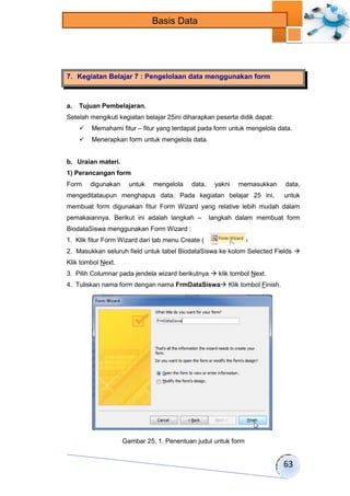 63 
Basis Data 
7. Kegiatan Belajar 7 : Pengelolaan data menggunakan form 
a. Tujuan Pembelajaran. 
Setelah mengikuti kegiatan belajar 25ini diharapkan peserta didik dapat: 
 Memahami fitur – fitur yang terdapat pada form untuk mengelola data. 
 Menerapkan form untuk mengelola data. 
b. Uraian materi. 
1) Perancangan form 
Form digunakan untuk mengelola data, yakni memasukkan data, 
mengeditataupun menghapus data. Pada kegiatan belajar 25 ini, untuk 
membuat form digunakan fitur Form Wizard yang relative lebih mudah dalam 
pemakaiannya. Berikut ini adalah langkah – langkah dalam membuat form 
BiodataSiswa menggunakan Form Wizard : 
1. Klik fitur Form Wizard dari tab menu Create ( ) 
2. Masukkan seluruh field untuk tabel BiodataSiswa ke kolom Selected Fields  
Klik tombol Next. 
3. Pilih Columnar pada jendela wizard berikutnya  klik tombol Next. 
4. Tuliskan nama form dengan nama FrmDataSiswa Klik tombol Finish. 
Gambar 25. 1. Penentuan judul untuk form 
 