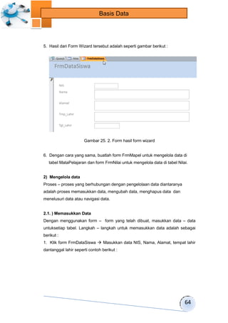 64 
Basis Data 
5. Hasil dari Form Wizard tersebut adalah seperti gambar berikut : 
Gambar 25. 2. Form hasil form wizard 
6. Dengan cara yang sama, buatlah form FrmMapel untuk mengelola data di 
tabel MataPelajaran dan form FrmNilai untuk mengelola data di tabel Nilai. 
2) Mengelola data 
Proses – proses yang berhubungan dengan pengelolaan data diantaranya 
adalah proses memasukkan data, mengubah data, menghapus data dan 
menelusuri data atau navigasi data. 
2.1. ) Memasukkan Data 
Dengan menggunakan form – form yang telah dibuat, masukkan data – data 
untuksetiap tabel. Langkah – langkah untuk memasukkan data adalah sebagai 
berikut : 
1. Klik form FrmDataSiswa  Masukkan data NIS, Nama, Alamat, tempat lahir 
dantanggal lahir seperti contoh berikut : 
 