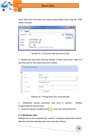 66 
Basis Data 
„Sulis‟ dalam isian Find What, dan biarkan semua seting di item yang lain. Klik 
tombol Find Next. 
Gambar 25. 4. Pencarian data yang akan di edit 
3. Apabila data yang dicari memang terdaftar di dalam tabel siswa, maka form 
akanmenunjuk ke data siswa yang dicari tersebut. 
Gambar 25. 5. Penggunaan form untuk edit data 
4. Selanjutnya lakukan perubahan data yang di inginkan, misalkan 
mengubahalamat siswa tersebut. 
5. Tutup form dengan mengKlik ikondipojok kanan atas dari jendela form. 
2. 3) Menghapus data. 
Sebagaimana proses mengedit data, sebelum menghapus data terlebih dahulu 
dilakukan pencarian terhadap data mana yang akan dihapus. 
 