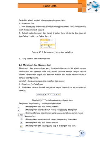 67 
Basis Data 
Berikut ini adalah langkah – langkah penghapusan data : 
1. Buka form Frm 
2. Pilih record yang akan dihapus dengan menggunakan fitur Find, sebagaimana 
telah dijelaskan di sub bab 2.2. 
3. Setelah data ditemukan dan tampil di dalam form, klik tanda drop down di 
ikon Delete  pilih opsi Delete Record. 
Gambar 25. 6. Proses menghapus data pada form 
5. Tutup kembali form FrmDataSiswa 
2.4) Menelusuri data (Navigasi data) 
Menelusuri data atau navigasi yang dimaksud dalam modul ini adalah proses 
melihatdata satu persatu mulai dari record pertama sampai dengan record 
terakhir.Penelusuran dapat pula berjalan mundur dari record terakhir mundur 
sampai record pertama. 
Langkah – langkah navigasi data, misalkan data siswa : 
1. Buka form FrmDataSiswa. 
2. Perhatikan deretan tombol navigasi di bagian bawah form seperti gambar 
berikut : 
Gambar 25. 7. Tombol navigasi record pada form 
Penjelasan fungsi masing - masing tombol navigasi : 
: Menampilkan data atau record pertama. 
: Menampilkan record sebelum record yang sedang ditampilkan 
: Informasi tentang posisi record yang sedang tampil dan jumlah record 
keseluruhan. 
: Menampilkan record sesudah record yang sedang ditampilkan. 
: Menampilkan data atau record terakhir. 
: Menampilkan form kosong yang siap di isi dengan data baru. 
 