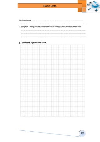 69 
Basis Data 
Jenis-jenisnya :…………………………………………………………................... 
…………………………………………………………………………………………... 
2. Langkah – langkah untuk menambahkan tombol untuk memasukkan data : 
…………………………………………………………………………………………... 
…………………………………………………………………………………………... 
…………………………………………………………………………………………... 
g. Lembar Kerja Peserta Didik. 
 