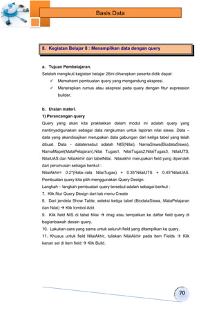 70 
Basis Data 
8. Kegiatan Belajar 8 : Menampilkan data dengan query 
a. Tujuan Pembelajaran. 
Setelah mengikuti kegiatan belajar 26ini diharapkan peserta didik dapat: 
 Memahami pembuatan query yang mengandung ekspresi. 
 Menerapkan rumus atau ekspresi pada query dengan fitur expression 
builder. 
b. Uraian materi. 
1) Perancangan query 
Query yang akan kita praktekkan dalam modul ini adalah query yang 
nantinyadigunakan sebagai data rangkuman untuk laporan nilai siswa. Data – 
data yang akandisajikan merupakan data gabungan dari ketiga tabel yang telah 
dibuat. Data - datatersebut adalah NIS(Nilai), NamaSiswa(BiodataSiswa), 
NamaMapel(MataPelajaran),Nilai Tugas1, NilaiTugas2,NilaiTugas3, NilaiUTS, 
NilaiUAS dan NilaiAkhir dari tabelNilai. Nilaiakhir merupakan field yang diperoleh 
dari perumusan sebagai berikut : 
NilaiAkhir= 0.2*(Rata–rata NilaiTugas) + 0.35*NilaiUTS + 0.45*NilaiUAS. 
Pembuatan query kita pilih menggunakan Query Design. 
Langkah – langkah pembuatan query tersebut adalah sebagai berikut : 
7. Klik fitur Query Design dari tab menu Create 
8. Dari jendela Show Table, seleksi ketiga tabel (BiodataSiswa, MataPelajaran 
dan Nilai)  Klik tombol Add. 
9. Klik field NIS di tabel Nilai  drag atau tempatkan ke daftar field query di 
bagianbawah desain query. 
10. Lakukan cara yang sama untuk seluruh field yang ditampilkan ke query. 
11. Khusus untuk field NilaiAkhir, tuliskan NilaiAkhir pada item Fields  Klik 
kanan sel di item field  Klik Build. 
 