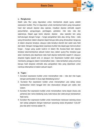 73 
Basis Data 
c. Rangkuman 
Salah satu fitur yang digunakan untuk membentuk obyek query adalah 
expression builder. Fitur ini digunakan untuk membentuk kolom yang merupakan 
hasil dari sebuah ekpresi atau operasi, misalkan ekpresi aritmatik seperti 
penjumlahan, pengurangan, pembagian, perkalian, nilai rata- rata dan 
sejenisnya, Dapat juga berisi ekpresi- ekpresi atau operator lain yang 
berhubungan dengan fungsi – fungsi pengolahan teks atau string. Data – data 
yang dimasukkan dalam ekspresi dapat berupa data yang dimasukkan langsung 
di dalam ekspresi tersebut, ataupun data tersebut diambil dari salah satu field 
dari tabel. Dengan menggunakan expressio builder kita dapat juga memunculkan 
fungsi - fungsi yang sudah build-in di dalam Ms Access.Hasil dari ekpresi 
tersebut akanmembentuk sebuah kolom baru dalam query.Fitur tersebut juga 
akan membantu jika diperlukan data hasil ekpresi berkondisi seperti if, ataupun 
ekspresi logika seperti and, or ataupun not. Expression builder akan sangat 
membantu pengguna dalam menampilkan data – data tambahan yang umumnya 
berupa hasil ekspresi artimatik atau pengolahan teks yang diperlukan untuk 
nantinya ditampilkan di dalam sebuah report. 
d. Tugas : 
1. Gunakan expression builder untuk menampilkan rata – rata dari nilai tugas 
dengan pembulatan 2 (dua) digit dibelakang koma ! 
2. Gunakan fitur expression builder untuk menampilkan usia setiap siswa 
berdasarkan kolom tanggal lahir dan disesuiakan dengan jam waktu dari 
sistem. 
3. Gunakan fitur expression builder untuk menampilkan nama depan (ksuku ata 
pertama) dan nama belakang (suku kata kedua dan seterusnya) berdasarkan 
field nama. 
4. Gunakan fitur expression builder untuk menentukan kelulusan seorang siswa 
dari setiap pelajaran dengan ketentuan seoarang siswa dinyatakan “LULUS” 
jika nilai akhir minimal adalah 75 . 
 