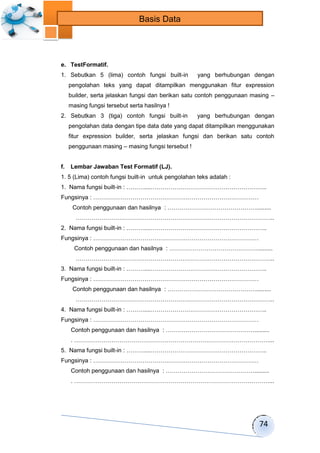74 
Basis Data 
e. TestFormatif. 
1. Sebutkan 5 (lima) contoh fungsi built-in yang berhubungan dengan 
pengolahan teks yang dapat ditampilkan menggunakan fitur expression 
builder, serta jelaskan fungsi dan berikan satu contoh penggunaan masing – 
masing fungsi tersebut serta hasilnya ! 
2. Sebutkan 3 (tiga) contoh fungsi built-in yang berhubungan dengan 
pengolahan data dengan tipe data date yang dapat ditampilkan menggunakan 
fitur expression builder, serta jelaskan fungsi dan berikan satu contoh 
penggunaan masing – masing fungsi tersebut ! 
f. Lembar Jawaban Test Formatif (LJ). 
1. 5 (Lima) contoh fungsi built-in untuk pengolahan teks adalah : 
1. Nama fungsi built-in : ………....………………………………………………….. 
Fungsinya : ………………………………………………………………………… 
Contoh penggunaan dan hasilnya : ………………………………………......... 
……………………………………………………………………………………….. 
2. Nama fungsi built-in : ………....………………………………………………….. 
Fungsinya : ………………………………………………………………………… 
Contoh penggunaan dan hasilnya : ………………………………………......... 
……………………………………………………………………………………….. 
3. Nama fungsi built-in : ………....………………………………………………….. 
Fungsinya : ………………………………………………………………………… 
Contoh penggunaan dan hasilnya : ………………………………………......... 
……………………………………………………………………………………….. 
4. Nama fungsi built-in : ………....………………………………………………….. 
Fungsinya : ………………………………………………………………………… 
Contoh penggunaan dan hasilnya : ………………………………………......... 
. ………………………………………………………………………………………... 
5. Nama fungsi built-in : ………....………………………………………………….. 
Fungsinya : ………………………………………………………………………… 
Contoh penggunaan dan hasilnya : ………………………………………......... 
. ………………………………………………………………………………………... 
 