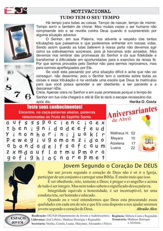 A
AA F
EJ                                           MOTIVACIONAL

          F
                                    TUDO TEM O SEU TEMPO
                          Há tempo para todas as coisas. Tempo de nascer, tempo de morrer.
                   Tempo sorrir e também de chorar. Mas muitas vezes o ser humano não
                   compreende isto e se revolta contra Deus quando é surpreendido por
                   alguma situação adversa.
                          O Senhor, em sua Palavra, nos adverte a respeito das tantas
                   tribulações que passamos e que poderemos enfrentar em nossas vidas.
                   Sendo assim quando as lutas baterem à nossa porta não devemos agir
                   como se estivéssemos surpresos, pois já havíamos sido avisados. Mas
                   devemos nos lembrar das promessas do Senhor e da sua fidelidade e
                   transformar a dificuldade em oportunidades para o exercício da nossa fé.
                   Por que somos provados pelo Senhor não para sermos reprovamos, mas
                   para sermos aperfeiçoados por Ele.
                          Se você esta passando por uma situação difícil e acha que não vai
                   conseguir, não desanime, pois o Senhor tem o controle sobre todas as
                   coisas e essa tribulação é na verdade uma escola que Deus te matriculou
                   para que você possa aprender a ser obediente, a ser paciente e a
                   descansar nEle.
                   Creia. Apenas creia no Senhor e em suas promessas porque o tempo do
                   Senhor em tua vida chegará e até lá Ele te dará o escape necessário dia
                   após dia.                                                 Herika O. Costa
              Teste seus conhecimentos!
        Encontre, no caça-palavras abaixo, palavras
          relacionadas ao Fruto do Espírito Santo.
                                                                              sariantes
                                                                       Aniveril
                                                           A               br
 a   u f s     s   s   p   a   c   i    e n c i a e x de
 t   b e n     i   g   n   i   d   a    d e e f e u d
 y   i n o     n   h   o   r   i   n    i j u a k l r Matheus H. 10
                                                                 02
 p   e w e     g   i   u   g   o   m    a n z i d a o Mayara
                                                      Alzelena   17
 a   b o n     d   a   d   e   l   f    s a f c a u m Luana      22
 z   x md      a   u   f   l   a   t    m u pm o r a
 g   o f i     g   h   l   a   ç   n    a r e p m e t
                                       Jovem Segundo o Coração De DEUS
                          Ser um jovem segundo o coração de Deus não é só ir a Igreja,
                    participar de um conjunto e carregar uma Bíblia. É muito mais que isso.
                          É ser obediente, reto, temente a Deus; é pregar o evangelho e acima
                    de tudo é ser integro. Mas nem todos sabem o significado dessa palavra.
                          Integridade equivale a honestidade, é ser incorruptível, ter uma
                    conduta reta, ser honrado e educado.
                          Quando eu e você entendermos que Deus esta procurando essas
                    qualidades em cada um de nós e que Ele esta disposto a nos ajudar seremos
                    jovens segundo o coração de Deus.                            Abraão Alex
               Realização: DEJAD (Departamento de Jovens e Aadolescentes). Regência: Débora Costa e Reginaldo.
     ESPAÇO    Liderança: José Libório, Matheus Henrique e Reginaldo.          Tesouraria: Matheus Henrique
     JOVEM     Secretaria: Herika, Camila, Luana, Shayanne, Alexandre e Flávio.            e Alzelena.
 