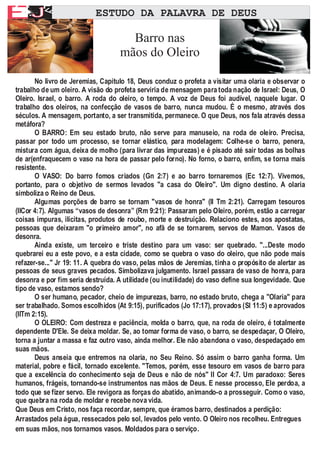 A        F
EJ                         ESTUDO DA PALAVRA DE DEUS


         F
                                     Barro nas
                                   mãos do Oleiro

       No livro de Jeremias, Capitulo 18, Deus conduz o profeta a visitar uma olaria e observar o
trabalho de um oleiro. A visão do profeta serviria de mensagem para toda nação de Israel: Deus, O
Oleiro. Israel, o barro. A roda do oleiro, o tempo. A voz de Deus foi audível, naquele lugar. O
trabalho dos oleiros, na confecção de vasos de barro, nunca mudou. É o mesmo, através dos
séculos. A mensagem, portanto, a ser transmitida, permanece. O que Deus, nos fala através dessa
metáfora?
       O BARRO: Em seu estado bruto, não serve para manuseio, na roda de oleiro. Precisa,
passar por todo um processo, se tornar elástico, para modelagem: Colhe-se o barro, penera,
mistura com água, deixa de molho (para livrar das impurezas) e é pisado até sair todas as bolhas
de ar(enfraquecem o vaso na hora de passar pelo forno). No forno, o barro, enfim, se torna mais
resistente.
       O VASO: Do barro fomos criados (Gn 2:7) e ao barro tornaremos (Ec 12:7). Vivemos,
portanto, para o objetivo de sermos levados "a casa do Oleiro". Um digno destino. A olaria
simboliza o Reino de Deus.
       Algumas porções de barro se tornam "vasos de honra" (II Tm 2:21). Carregam tesouros
(IICor 4:7). Algumas “vasos de desonra” (Rm 9:21): Passaram pelo Oleiro, porém, estão a carregar
coisas impuras, ilícitas, produtos de roubo, morte e destruição. Relaciono estes, aos apostatas,
pessoas que deixaram "o primeiro amor", no afã de se tornarem, servos de Mamon. Vasos de
desonra.
       Ainda existe, um terceiro e triste destino para um vaso: ser quebrado. "...Deste modo
quebrarei eu a este povo, e a esta cidade, como se quebra o vaso do oleiro, que não pode mais
refazer-se..." Jr 19: 11. A quebra do vaso, pelas mãos de Jeremias, tinha o propósito de alertar as
pessoas de seus graves pecados. Simbolizava julgamento. Israel passara de vaso de honra, para
desonra e por fim seria destruída. A utilidade (ou inutilidade) do vaso define sua longevidade. Que
tipo de vaso, estamos sendo?
       O ser humano, pecador, cheio de impurezas, barro, no estado bruto, chega a "Olaria" para
ser trabalhado. Somos escolhidos (At 9:15), purificados (Jo 17:17), provados (Sl 11:5) e aprovados
(IITm 2:15).
       O OLEIRO: Com destreza e paciência, molda o barro, que, na roda de oleiro, é totalmente
dependente D'Ele. Se deixa moldar. Se, ao tomar forma de vaso, o barro, se despedaçar, O Oleiro,
torna a juntar a massa e faz outro vaso, ainda melhor. Ele não abandona o vaso, despedaçado em
suas mãos.
       Deus anseia que entremos na olaria, no Seu Reino. Só assim o barro ganha forma. Um
material, pobre e fácil, tornado excelente. "Temos, porém, esse tesouro em vasos de barro para
que a excelência do conhecimento seja de Deus e não de nós" II Cor 4:7. Um paradoxo: Seres
humanos, frágeis, tornando-se instrumentos nas mãos de Deus. E nesse processo, Ele perdoa, a
todo que se fizer servo. Ele revigora as forças do abatido, animando-o a prosseguir. Como o vaso,
que quebra na roda de moldar e recebe nova vida.
Que Deus em Cristo, nos faça recordar, sempre, que éramos barro, destinados a perdição:
Arrastados pela água, ressecados pelo sol, levados pelo vento. O Oleiro nos recolheu. Entregues
em suas mãos, nos tornamos vasos. Moldados para o serviço.
 