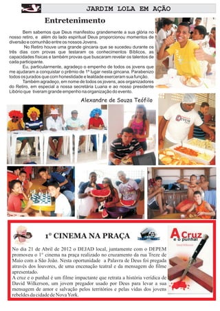A A
                                     JARDIM LOLA EM AÇÃO
                 Entretenimento
       Bem sabemos que Deus manifestou grandemente a sua glória no
nosso retiro, e além do lado espiritual Deus proporcionou momentos de
diversão e comunhão entre os nossos Jovens.
        No Retiro houve uma grande gincana que se sucedeu durante os
três dias com provas que testaram os conhecimentos Bíblicos, as
capacidades físicas e também provas que buscaram revelar os talentos de
cada participante.
       Eu, particularmente, agradeço o empenho de todos os jovens que
me ajudaram a conquistar o prêmio de 1º lugar nesta gincana. Parabenizo
todos os jurados que com honestidade e lealdade exerceram sua função.
       Também agradeço, em nome de todos os jovens, aos organizadores
do Retiro, em especial a nossa secretária Luana e ao nosso presidente
Libório que tiveram grande empenho na organização do evento.

                                   Alexandre de Souza Teófilo




                 1° CINEMA NA PRAÇA
 No dia 21 de Abril de 2012 o DEJAD local, juntamente com o DEPEM
 promoveu o 1° cinema na praça realizado no cruzamento da rua Treze de
 Maio com a São João. Nesta oportunidade a Palavra de Deus foi pregada
 através dos louvores, de uma encenação teatral e da mensagem do filme
 apresentado.
 A cruz e o punhal é um filme impactante que retrata a história verídica de
 David Wilkerson, um jovem pregador usado por Deus para levar a sua
 mensagem de amor e salvação pelos territórios e pelas vidas dos jovens
 rebeldes da cidade de Nova York.
 