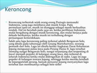Keroncong 
• Keroncong terbentuk sejak orang-orang Portugis memasuki 
Indonesia, yang juga membawa alat musik Eropa. Pada 
permulaan 1900-an, musik ini dianggap sebagai musik berkualitas 
rendah. Hal ini berubah pada 1930-an, ketika perfilman Indonesia 
mulai bergabung dengan musik keroncong, dan mulai berjaya pada 
dekade berikutnya, ketika musik ini terhubung dengan 
perjuangaan kemerdekaan. 
• Salah satu lagu keroncong paling terkenal adalah Bengawan Solo, 
yang ditulis pada tahun1940 oleh Gesang Martohartono, seorang 
pemusik dari Solo. Lagu ini ditulis ketika Angkatan Darat Kekaisaran 
Jepang menguasai pulau Jawa pada Perang Dunia II, lagu tersebut 
(tentang sungai Bengawan Solo, sungai terpanjang dan terpenting di 
Jawa) menjadi populer di kalangan orang Jawa, dan terkenal di 
seluruh Indonesia ketika mulai didengarkan di radio. Lagu ini juga 
populer di kalangan tentara Jepang, sehingga ketika mereka kembali 
ke Jepangsetelah perang, banyak penyanyi Jepang menyanyikan lagu 
tersebut dan membuatnya sebagai best-seller 
 