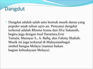 Dangdut 
• Dangdut adalah salah satu bentuk musik dansa yang 
populer sejak tahun 1970-an. Penyanyi dangdut 
terkenal adalah Rhoma Irama dan Elvy Sukaesih, 
begitu juga dengan Inul Daratista,Evie 
Tamala, Mansyur S., A. Rafiq, dan Fahmy Shahab. 
Musik ini juga terkenal di Malaysiasebagai 
simbol bangsa Melayu (namun bukan 
bagian kebudayaan Melayu). 
 