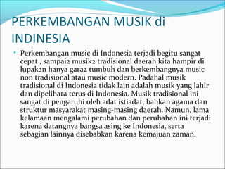 PERKEMBANGAN MUSIK di 
INDINESIA 
• Perkembangan music di Indonesia terjadi begitu sangat 
cepat , sampai2 musik2 tradisional daerah kita hampir di 
lupakan hanya gara2 tumbuh dan berkembangnya music 
non tradisional atau music modern. Padahal musik 
tradisional di Indonesia tidak lain adalah musik yang lahir 
dan dipelihara terus di Indonesia. Musik tradisional ini 
sangat di pengaruhi oleh adat istiadat, bahkan agama dan 
struktur masyarakat masing-masing daerah. Namun, lama 
kelamaan mengalami perubahan dan perubahan ini terjadi 
karena datangnya bangsa asing ke Indonesia, serta 
sebagian lainnya disebabkan karena kemajuan zaman. 
 