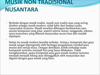 MUSIK NON TRADISIONAL 
NUSANTARA 
• Berbeda dengan musik tradisi, musik non tradisi atau yang sering 
disebut sebagai musik modern, tidak lahir dari budaya suatu 
masyarakat tertentu. Musik tersebut dibangun berdasarkan satu 
aturan komposisi yang jelas, seperti sistem notasi, tangganda, tekstur, 
serta instrumen yang dikenal masyarakat secara luas dan mudah 
dipelajari. 
• 
Selain itu musik modern bersifat terbuka. Artinya, komposisi dan gaya 
musik sangat dipengaruhi oleh berbagai pengalaman musikal para 
musisi dari setiap masa. Dengan demikian, kritik terhadap suatu 
komposisi tertentu menjadi hal yang biasa dilakukan. Tidak 
mengherankan, suatu komposisi atau gaya musik modern tertentu 
menjadi menjadi hilang atau ditinggalkan oleh masyarakat dan 
diganti dengan gaya musik yang baru. 
 