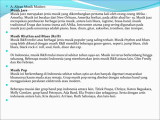  A. Aliran Musik Modern 
Musik Jazz 
Musik Jazz merupakan jenis musik yang dikembangkan pertama kali oleh orang-orang Afrika - 
Amerika. Musik ini berakar dari New Orleans, Amerika Serikat, pada akhir abad ke- 19. Musik jazz 
merupakan pembauran berbagai jenis musik, antara lain blues, ragtime, brass-band, musik 
tradisional Eropa dan irama-irama asli Afrika. Instrumen utama yang sering digunakan pada 
musik jazz pada umumnya adalah piano, bass, drum, gitar, saksofon, trombon, dan trompet. 
 
Musik Rhythm and Blues (Rn’B) 
Musik R&B terdiri atas berbagai jenis musik populer yang saling terkait. Musik rhythm and blues 
yang lebih dikenal dengan musik R&B memiliki beberapa genre-genre, seperti, jump blues, club 
blues, black rock n’ roll, soul, funk, disco dan rap. 
 
Di Indonesia, musik R&B mulai muncul sekitar tahun 1990-an. Musik ini terus berkembang hingga 
sekarang. Beberapa musisi Indonesia yang membawakan jenis musik R&B antara lain, Glen Fredly 
dan Rio Febrian. 
 
Musik Pop 
Musik ini berkembang di Indonesia sekitar tahun 1960-an dan banyak digemari masyarakat 
khususnya kaum muda atau remaja. Grup musik pop sering disebut dengan sebutan band yang 
menggunakan peralatan elektronik atau modern. 
 
Beberapa musisi dan grup band pop indonesia antara lain, Titiek Puspa, Chrisye, Katon Bagaskara, 
Melly Goeslaw, grup band Peterpan, Ada Band, Kla Project dan sebagainya. Serta dengan artis 
indonesia antara lain, Kris dayanti, Ari laso, Ruth Sahanaya, dan lain-lain. 
 
 
