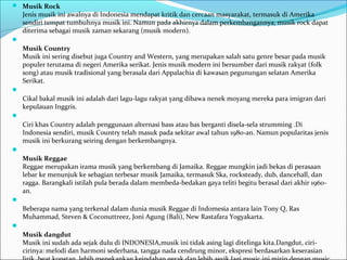  Musik Rock 
Jenis musik ini awalnya di Indonesia mendapat kritik dan cercaan masyarakat, termasuk di Amerika 
sendiri tempat tumbuhnya musik ini. Namun pada akhirnya dalam perkembangannya, musik rock dapat 
diterima sebagai musik zaman sekarang (musik modern). 
 
Musik Country 
Musik ini sering disebut juga Country and Western, yang merupakan salah satu genre besar pada musik 
populer terutama di negeri Amerika serikat. Jenis musik modern ini bersumber dari musik rakyat (folk 
song) atau musik tradisional yang berasala dari Appalachia di kawasan pegunungan selatan Amerika 
Serikat. 
 
Cikal bakal musik ini adalah dari lagu-lagu rakyat yang dibawa nenek moyang mereka para imigran dari 
kepulauan Inggris. 
 
Ciri khas Country adalah penggunaan alternasi bass atau bas berganti disela-sela strumming .Di 
Indonesia sendiri, musik Country telah masuk pada sekitar awal tahun 1980-an. Namun popularitas jenis 
musik ini berkurang seiring dengan berkembangnya. 
 
Musik Reggae 
Reggae merupakan irama musik yang berkembang di Jamaika. Reggae mungkin jadi bekas di perasaan 
lebar ke menunjuk ke sebagian terbesar musik Jamaika, termasuk Ska, rocksteady, dub, dancehall, dan 
ragga. Barangkali istilah pula berada dalam membeda-bedakan gaya teliti begitu berasal dari akhir 1960- 
an. 
 
Beberapa nama yang terkenal dalam dunia musik Reggae di Indomesia antara lain Tony Q, Ras 
Muhammad, Steven & Coconuttreez, Joni Agung (Bali), New Rastafara Yogyakarta. 
 
Musik dangdut 
Musik ini sudah ada sejak dulu di INDONESIA,musik ini tidak asing lagi ditelinga kita.Dangdut, ciri-cirinya: 
melodi dan harmoni sederhana, tangga nada cendrung minor, ekspresi berdasarkan keserasian 
lirik, beat konstan, lebih menekankan keindahan gerak dan lebih asyik lagi music ini mirip dengan music 
 