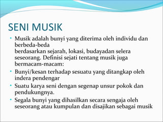SENI MUSIK 
• Musik adalah bunyi yang diterima oleh individu dan 
berbeda-beda 
berdasarkan sejarah, lokasi, budayadan selera 
seseorang. Definisi sejati tentang musik juga 
bermacam-macam: 
• Bunyi/kesan terhadap sesuatu yang ditangkap oleh 
indera pendengar 
• Suatu karya seni dengan segenap unsur pokok dan 
pendukungnya. 
• Segala bunyi yang dihasilkan secara sengaja oleh 
seseorang atau kumpulan dan disajikan sebagai musik 
 