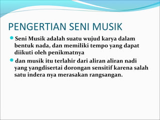 PENGERTIAN SENI MUSIK 
Seni Musik adalah suatu wujud karya dalam 
bentuk nada, dan memiliki tempo yang dapat 
diikuti oleh penikmatnya 
dan musik itu terlahir dari aliran aliran nadi 
yang yangdisertai dorongan sensitif karena salah 
satu indera nya merasakan rangsangan. 
 