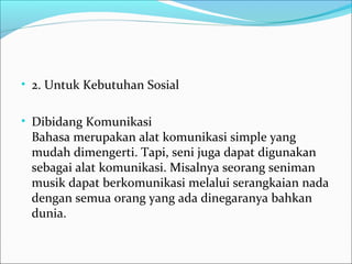 • 2. Untuk Kebutuhan Sosial 
• Dibidang Komunikasi 
Bahasa merupakan alat komunikasi simple yang 
mudah dimengerti. Tapi, seni juga dapat digunakan 
sebagai alat komunikasi. Misalnya seorang seniman 
musik dapat berkomunikasi melalui serangkaian nada 
dengan semua orang yang ada dinegaranya bahkan 
dunia. 
 