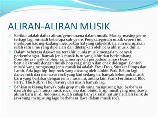 ALIRAN-ALIRAN MUSIK 
• Berikut adalah daftar aliran/genre utama dalam musik. Masing-masing genre 
terbagi lagi menjadi beberapa sub-genre. Pengkategorian musik seperti ini, 
meskipun kadang-kadang merupakan hal yang subjektif, namun merupakan 
salah satu ilmu yang dipelajari dan ditetapkan oleh para ahli musik dunia. 
• Dalam beberapa dasawarsa terakhir, dunia musik mengalami banyak 
perkembangan. Banyak jenis musik baru yang lahir dan berkembang. 
Contohnya musik triphop yang merupakan perpaduan antara beat-beat 
elektronik dengan musik pop yang ringan dan enak didengar. Contoh 
musisi yang mengusung jenis musik ini adalah Frou Frou, Sneaker Pimps dan 
Lamb. Ada juga hip-hop rock yang diusung oleh Linkin Park. Belum lagi 
dance rock dan neo wave rock yang kini sedang in. banyak kelompok musik 
baru yang berkibar dengan jenis musik ini, antara lain Franz Ferdinand, Bloc 
Party, The Killers, The Bravery dan masih banyak lagi. 
• Bahkan sekarang banyak pula grup musik yang mengusung lagu berbahasa 
daerah dengan irama musik rock, jazz dan blues. Grup musik yang membawa 
aliran baru ini di Indonesia sudah cukup banyak salah satunya adalah Funk de 
Java yang mengusung lagu berbahasa Jawa dalam musik rock. 
 
