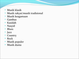 • Musik klasik 
• Musik rakyat/musik tradisional 
• Musik keagamaan 
• Gambus 
• Kasidah 
• Nasyid 
• Blues 
• Jazz 
• Country 
• Rock 
• Musik populer 
• Musik dunia 
 