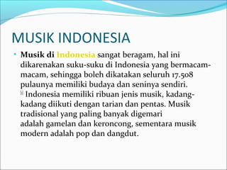 MUSIK INDONESIA 
• Musik di Indonesia sangat beragam, hal ini 
dikarenakan suku-suku di Indonesia yang bermacam-macam, 
sehingga boleh dikatakan seluruh 17.508 
pulaunya memiliki budaya dan seninya sendiri. 
[1] Indonesia memiliki ribuan jenis musik, kadang-kadang 
diikuti dengan tarian dan pentas. Musik 
tradisional yang paling banyak digemari 
adalah gamelan dan keroncong, sementara musik 
modern adalah pop dan dangdut. 
 