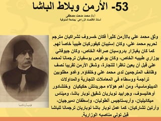 53-‫الباشا‬ ‫وبالط‬ ‫األرمن‬
‫أ‬.‫د‬/‫مصطفى‬ ‫مدحت‬ ‫محمد‬
‫االقتصاد‬ ‫أستاذ‬‫الزراعي‬‫المنوفية‬ ‫بجامعة‬
‫م‬ ‫تشراكيان‬ ‫خسروف‬ ‫فكان‬ ً‫ا‬‫كثير‬ ‫باألرمن‬ ‫علي‬ ‫محمد‬ ‫وثق‬‫ترجم‬
‫خاص‬ ً‫ا‬‫طبيب‬ ‫كيفوركيان‬ ‫إستيبان‬ ‫وكان‬ ،‫علي‬ ‫محمد‬ ‫لحريم‬‫لهم‬ ً‫ا‬.
‫جيوفاني‬ ‫وكان‬ ،‫الخاص‬ ‫صرافه‬ ‫بدروسيان‬ ‫يغيازار‬ ‫كان‬ ‫كما‬
‫ل‬ ‫ترجمانا‬ ‫يوسفيان‬ ‫بوغوص‬ ‫وكان‬ ،‫الخاص‬ ‫طبيبه‬ ‫بوزاري‬‫محمد‬
‫نص‬ ‫تقريبا‬ ‫األرمن‬ ‫وشغل‬ ،‫للتجارة‬ ‫ناظرا‬ ‫يعين‬ ‫أن‬ ‫قبل‬ ‫علي‬‫ف‬
‫وخلفاؤه‬ ‫علي‬ ‫محمد‬ ‫لدى‬ ‫المترجمين‬ ‫وظائف‬.‫مطلوبين‬ ‫وغدو‬
‫والمداوالت‬ ‫التجارية‬ ‫المعامالت‬ ‫في‬ ‫ووسطاء‬ ‫تراجمة‬
‫وختشاد‬ ‫حكيكيان‬ ‫مجريدتش‬ ‫هؤالء‬ ‫أهم‬ ‫ومن‬ ،‫الديبلوماسية‬‫ور‬
‫ومين‬ ،‫باشا‬ ‫نوبار‬ ‫شقيق‬ ‫نوباريان‬ ‫وجرابيد‬ ،‫أوهانيسوف‬‫اس‬
‫دميرجيان‬ ‫وإسطفان‬ ،‫ألطوليان‬ ‫وآريستاجيس‬ ،‫ميكائيليان‬،
‫ل‬ ‫ترجمانا‬ ‫نوباريان‬ ‫باشا‬ ‫نوبار‬ ‫عمل‬ ‫كما‬ ،‫تشاركيان‬ ‫وأرتين‬‫لباشا‬
‫الوزارية‬ ‫مناصبه‬ ‫تولي‬ ‫قبل‬.
 
