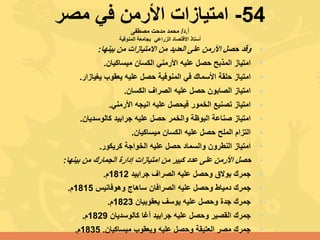 54-‫مصر‬ ‫في‬ ‫األرمن‬ ‫امتيازات‬
‫أ‬.‫د‬/‫مصطفى‬ ‫مدحت‬ ‫محمد‬
‫االقتصاد‬ ‫أستاذ‬‫الزراعي‬‫المنوفية‬ ‫بجامعة‬
•‫وقد‬‫بينها‬ ‫من‬ ‫االمتيازات‬ ‫من‬ ‫العديد‬ ‫على‬ ‫األرمن‬ ‫حصل‬:
•‫ميساكيان‬ ‫الكسان‬ ‫األرمني‬ ‫عليه‬ ‫حصل‬ ‫المذبح‬ ‫امتياز‬.
•‫يغيازار‬ ‫يعقوب‬ ‫عليه‬ ‫حصل‬ ‫المنوفية‬ ‫في‬ ‫األسماك‬ ‫حلقة‬ ‫امتياز‬.
•‫الكسان‬ ‫الصراف‬ ‫عليه‬ ‫حصل‬ ‫الصابون‬ ‫امتياز‬.
•‫األرمني‬ ‫انيجه‬ ‫عليه‬ ‫فيحصل‬ ‫الخمور‬ ‫تصنيع‬ ‫امتياز‬.
•‫كالوسديان‬ ‫جرابيد‬ ‫عليه‬ ‫حصل‬ ‫والخمر‬ ‫البوظة‬ ‫صناعة‬ ‫امتياز‬.
•‫ميساكيان‬ ‫الكسان‬ ‫عليه‬ ‫حصل‬ ‫الملح‬ ‫التزام‬.
•‫كريكور‬ ‫الخواجة‬ ‫عليه‬ ‫حصل‬ ‫والسماد‬ ‫النطرون‬ ‫امتياز‬.
•‫حصل‬‫بينها‬ ‫من‬ ‫الجمارك‬ ‫إدارة‬ ‫امتيازات‬ ‫من‬ ‫كبير‬ ‫عدد‬ ‫على‬ ‫األرمن‬:
•‫جرابيد‬ ‫الصراف‬ ‫عليه‬ ‫وحصل‬ ‫بوالق‬ ‫جمرك‬1812‫م‬.
•‫وهوفانيس‬ ‫ساهاج‬ ‫الصرافان‬ ‫عليه‬ ‫وحصل‬ ‫دمياط‬ ‫جمرك‬1815‫م‬.
•‫يعقوبيان‬ ‫يوسف‬ ‫عليه‬ ‫وحصل‬ ‫جدة‬ ‫جمرك‬1823‫م‬.
•‫كالوسديان‬ ‫أغا‬ ‫جرابيد‬ ‫عليه‬ ‫وحصل‬ ‫القصير‬ ‫جمرك‬1829‫م‬.
•‫ميساكيان‬ ‫ويعقوب‬ ‫عليه‬ ‫وحصل‬ ‫العتيقة‬ ‫مصر‬ ‫جمرك‬.1835‫م‬.
 