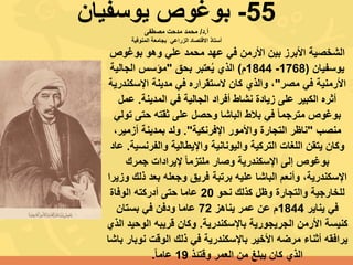 55-‫يوسفيان‬ ‫بوغوص‬
‫أ‬.‫د‬/‫مصطفى‬ ‫مدحت‬ ‫محمد‬
‫االقتصاد‬ ‫أستاذ‬‫الزراعي‬‫المنوفية‬ ‫بجامعة‬
‫بوغوص‬ ‫وهو‬ ‫علي‬ ‫محمد‬ ‫عهد‬ ‫في‬ ‫األرمن‬ ‫بين‬ ‫األبرز‬ ‫الشخصية‬
‫يوسفيان‬(1768-1844‫م‬)‫بحق‬ ‫عتبر‬ُ‫ي‬ ‫الذي‬"‫الجالية‬ ‫مؤسس‬
‫مصر‬ ‫في‬ ‫األرمنية‬"‫اإلسكن‬ ‫مدينة‬ ‫في‬ ‫الستقراره‬ ‫كان‬ ‫والذي‬ ،‫درية‬
‫المدينة‬ ‫في‬ ‫الجالية‬ ‫أفراد‬ ‫نشاط‬ ‫زيادة‬ ‫على‬ ‫الكبير‬ ‫أثره‬.‫عمل‬
‫ت‬ ‫حتى‬ ‫ثقته‬ ‫على‬ ‫وحصل‬ ‫الباشا‬ ‫بالط‬ ‫في‬ ً‫ا‬‫مترجم‬ ‫بوغوص‬‫ولي‬
‫منصب‬"‫اإلفرنكية‬ ‫واألمور‬ ‫التجارة‬ ‫ناظر‬."‫ولد‬،‫أزمير‬ ‫بمدينة‬
‫يتقن‬ ‫وكان‬‫اللغات‬‫والفرنس‬ ‫واإليطالية‬ ‫واليونانية‬ ‫التركية‬‫ية‬.‫عاد‬
‫جمرك‬ ‫إليرادات‬ ً‫ا‬‫ملتزم‬ ‫وصار‬ ‫اإلسكندرية‬ ‫إلى‬ ‫بوغوص‬
،‫اإلسكندرية‬‫ذل‬ ‫بعد‬ ‫وجعله‬ ‫فريق‬ ‫برتبة‬ ‫عليه‬ ‫الباشا‬ ‫وأنعم‬‫وزيرا‬ ‫ك‬
‫نحو‬ ‫كذلك‬ ‫وظل‬ ‫والتجارة‬ ‫للخارجية‬20‫الوفاة‬ ‫أدركته‬ ‫حتى‬ ‫عاما‬
‫يناير‬ ‫في‬1844‫يناهز‬ ‫عمر‬ ‫عن‬ ‫م‬72‫بستان‬ ‫في‬ ‫ودفن‬ ‫عاما‬
‫باإلسكندرية‬ ‫الجريجورية‬ ‫األرمن‬ ‫كنيسة‬.‫الوحي‬ ‫قريبه‬ ‫وكان‬‫الذي‬ ‫د‬
‫نو‬ ‫الوقت‬ ‫ذلك‬ ‫في‬ ‫باإلسكندرية‬ ‫األخير‬ ‫مرضه‬ ‫أثناء‬ ‫يرافقه‬‫باشا‬ ‫بار‬
‫وقتئذ‬ ‫العمر‬ ‫من‬ ‫يبلغ‬ ‫كان‬ ‫الذي‬19ً‫ا‬‫عام‬.
 