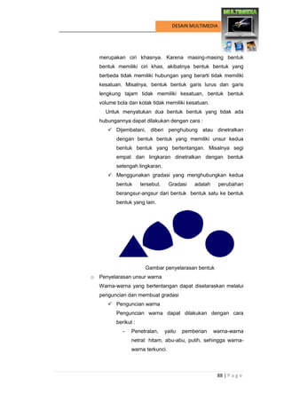 88 | P a g e 
DESAIN MULTIMEDIA 
merupakan ciri khasnya. Karena masing-masing bentuk bentuk memiliki ciri khas, akibatnya bentuk bentuk yang berbeda tidak memiliki hubungan yang berarti tidak memiliki kesatuan. Misalnya, bentuk bentuk garis lurus dan garis lengkung tajam tidak memiliki kesatuan, bentuk bentuk volume bola dan kotak tidak memiliki kesatuan. 
Untuk menyatukan dua bentuk bentuk yang tidak ada hubungannya dapat dilakukan dengan cara : 
 Dijembatani, diberi penghubung atau dinetralkan dengan bentuk bentuk yang memiliki unsur kedua bentuk bentuk yang bertentangan. Misalnya segi empat dan lingkaran dinetralkan dengan bentuk setengah lingkaran. 
 Menggunakan gradasi yang menghubungkan kedua bentuk tersebut. Gradasi adalah perubahan berangsur-angsur dari bentuk bentuk satu ke bentuk bentuk yang lain. 
Gambar penyelarasan bentuk 
o Penyelarasan unsur warna 
Warna-warna yang bertentangan dapat diselaraskan melalui penguncian dan membuat gradasi 
 Penguncian warna 
Penguncian warna dapat dilakukan dengan cara berikut : 
- Penetralan, yaitu pemberian warna-warna netral: hitam, abu-abu, putih, sehingga warna- warna terkunci.  