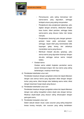 89 | P a g e 
DESAIN MULTIMEDIA 
- Pencampuran, yaitu saling mencampur dari warna-warna yang digunakan, sehingga terdapat unsure yang saling menyamakan 
- Pengkaburan atau pengkacaan (glassing), yaitu diglasir dengan air/warna, dikaburkan dengan kaca buram, diberi percikan, sehingga batas warna-warna yang disusun kabur dan terasa menyatu 
- Pengkasaran (texturing) yaitu dengan goresan- goresan kasar pada permukaan obyek sehingga terjadi relief yang menimbulkan efek bayangan gelap terang dan akibatnya menetralkan warna yang disusun. 
- Membuat menjadi abu-abu (greying), yaitu semua warna yang digunakan dicampur dengan abu-abu sehingga semua warna menjadi kelabu. 
 Gradasi warna 
Gradasi warna adalah tingkatan perubahan warna secara berangsur-angsur dari dua warna yang saling bertentangan, misalnya merah-hijau. 
d) Pendekatan keterikatan unsur seni 
Pendekatan kesatuan dengan pengikatan antara lain dapat dilakukan dengan cara semua warna yang digunakan diikat dengan dengan kontur yang sama, diikat dengan latar belakang warna netral, diikat dengan kesamaan fungsi obyek yang disusun. 
e) Pendekatan keterkaitan unsur seni 
Pendekatan kesatuan dengan pengkaitan antara lain dapat dilakukan dengan cara saling mengaitkan antara obyek satu dengan lainnya. Misalnya obyek-obyek yang disusun saling dihubungkan dengan garis-garis semu 
f) Pendekatan kerapatan unsur seni 
Dalam sebuah desain visual, suatu susunan yang saling berjauhan terasa kurang menyatu, dan susunan yang saling berdekatan  