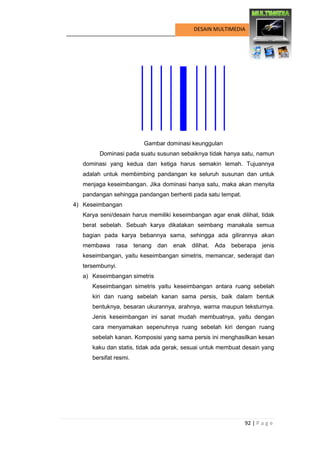 92 | P a g e 
DESAIN MULTIMEDIA 
Gambar dominasi keunggulan 
Dominasi pada suatu susunan sebaiknya tidak hanya satu, namun dominasi yang kedua dan ketiga harus semakin lemah. Tujuannya adalah untuk membimbing pandangan ke seluruh susunan dan untuk menjaga keseimbangan. Jika dominasi hanya satu, maka akan menyita pandangan sehingga pandangan berhenti pada satu tempat. 
4) Keseimbangan 
Karya seni/desain harus memiliki keseimbangan agar enak dilihat, tidak berat sebelah. Sebuah karya dikatakan seimbang manakala semua bagian pada karya bebannya sama, sehingga ada gilirannya akan membawa rasa tenang dan enak dilihat. Ada beberapa jenis keseimbangan, yaitu keseimbangan simetris, memancar, sederajat dan tersembunyi. 
a) Keseimbangan simetris 
Keseimbangan simetris yaitu keseimbangan antara ruang sebelah kiri dan ruang sebelah kanan sama persis, baik dalam bentuk bentuknya, besaran ukurannya, arahnya, warna maupun teksturnya. Jenis keseimbangan ini sanat mudah membuatnya, yaitu dengan cara menyamakan sepenuhnya ruang sebelah kiri dengan ruang sebelah kanan. Komposisi yang sama persis ini menghasilkan kesan kaku dan statis, tidak ada gerak, sesuai untuk membuat desain yang bersifat resmi.  