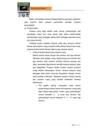 95 | P a g e 
DESAIN MULTIMEDIA 
Dalam mempelajari proporsi terdapat tiga hal yang perlu dipahami, yaitu proporsi ideal, proporsi pemecahan masalah, proporsi penyangatan. 
a) Proporsi ideal 
Proporsi yang ideal adalah suatu ukuran perbandingan dari penciptaan karya seni yang dibuat atas dasar kaidah-kaidah perbandingan yang dianggap paling ideal sehingga diperoleh karya seni yang menarik. 
Terdapat empat masalah proporsi ideal yaitu proporsi bentuk bentuk dan proporsi ruang, proporsi antara bentuk bentuk dan ruang, proporsi antara bentuk bentuk dalam ruang, proporsi warna. 
o Proporsi bentuk bentuk dan proporsi ruang 
Bentuk bentuk dapat berupa dua dimensi dan tiga dimensi. Demikian pula dengan ruang, dapat berupa dua dimensi dan tiga dimensi. Dua dimensi memiliki dimensi panjang dan lebar, sementara tiga dimensi memiliki dimensi panjang, lebar dan tinggi/tebal. Proporsi bentuk bentuk maupun proporsi ruang adalah menyangkut ukuran, dimana proporsi yang dianggap ideal pada umumnya dinyatakan dengan ukuran yang bersifat matematis. Beberapa proporsi bentuk bentuk dan proporsi ruang yang bersifat matematis tersebut diantaranya : 
 The golden oblong, merupakan suatu ukuran perbandingan bentuk bentuk dan keluasan ruang yang telah dicipta sejak jaman Yunani, yaitu perbandingan ukuran keluasan 2 : 3 untuk dua dimensi dan perbandingan ukuran keluasan 5 : 7 : 11 untuk tiga dimensi.  