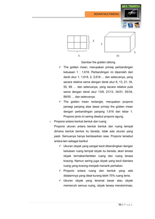 96 | P a g e 
DESAIN MULTIMEDIA 
Gambar the golden oblong 
 The golden mean, merupakan prinsip perbandingan keluasan 1 : 1,618. Perbandingan ini diperoleh dari deret ukur 1, 1,618, 2, 2,618…. dan seterusnya, yang secara relative sama dengan deret ukur 8, 13, 21, 34, 55, 89 … dan seterusnya, yang secara relative pula sama dengan deret ukur 13/8, 21/13, 34/21, 55/34, 89/55 … dan seterusnya. 
 The golden mean rectangle, merupakan proporsi persegi panjang atas dasar prinsip the golden mean dengan perbandingan panjang 1,618 dan lebar 1. Proporsi jenis ini sering disebut proporsi agung. 
o Proporsi antara bentuk bentuk dan ruang 
Proporsi ukuran antara bentuk bentuk dan ruang tempat dimana bentuk bentuk itu berada, tidak ada ukuran yang pasti. Semuanya hanya berdasarkan rasa. Proporsi tersebut antara lain sebagai berikut 
 Ukuran obyek yang sangat kecil dibandingkan dengan keluasan ruang tempat obyek itu berada, akan terasa obyek termakan/tertelan ruang dan ruang terasa kosong. Namun sering juga obyek yang kecil diantara ruang yang kosong menjadi menarik perhatian. 
 Proporsi antara ruang dan bentuk yang ada didalamnya yang ideal kurang lebih 75% ruang terisi. 
 Ukuran obyek yang teramat besar atau obyek memenuhi semua ruang, obyek terasa mendominasi,  