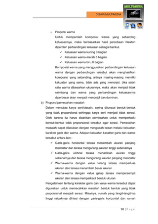 98 | P a g e 
DESAIN MULTIMEDIA 
o Proporsi warna 
Untuk memperoleh komposisi warna yang sebanding keluasannya, maka berdasarkan hasil percobaan Newton diperoleh perbandingan keluasan sebagai berikut. 
 Keluasan warna kuning 3 bagian 
 Keluasan warna merah 5 bagian 
 Keluasan warna biru 8 bagian 
Komposisi warna yang menggunakan perbandingan keluasan warna dengan perbandingan tersebut akan menghasilkan komposisi yang sebanding, artinya masing-masing memiliki kekuatan yang sama, tidak ada yang menonjol. Jika salah satu warna dibesarkan ukurannya, maka akan menjadi tidak seimbang dan warna yang perbandingan keluasannya diperbesar akan menjadi menonjol dan dominan. 
b) Proporsi pemecahan masalah 
Dalam mencipta karya seni/desain, sering dijumpai bentuk-bentuk yang tidak proporsional sehingga karya seni menjadi tidak serasi. Oleh karena itu harus dicarikan pemecahan untuk memperbaiki bentuk-bentuk tidak proporsional tersebut agar serasi. Pemecahan masalah dapat dilakukan dengan mengubah kesan melalui kekuatan karakter garis dan warna. Adapun kekuatan karakter garis dan warna tersebut antara lain : 
 Garis-garis horizontal terasa menambah ukuran panjang mendatar dan terasa mengurangi ukuran tinggi sebenarnya 
 Garis-garis vertical terasa menambah ukuran tinggi sebenarnya dan terasa mengurangi ukuran panjang mendatar 
 Warna-warna dengan value terang terasa memperluas ukuran dan terasa menambah besar ukuran 
 Warna-warna dengan value gelap terasa mempersempit ukuran dan terasa memperkecil bentuk ukuran 
Pengetahuan tentang karakter garis dan value warna tersebut dapat digunakan untuk memecahkan masalah bentuk bentuk yang tidak proporsional menjadi serasi. Misalnya, rumah yang langit-langitnya tinggi sebaiknya dihiasi dengan garis-garis horizontal dan rumah  